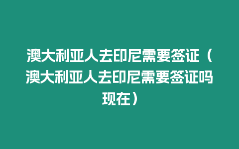 澳大利亞人去印尼需要簽證（澳大利亞人去印尼需要簽證嗎現(xiàn)在）