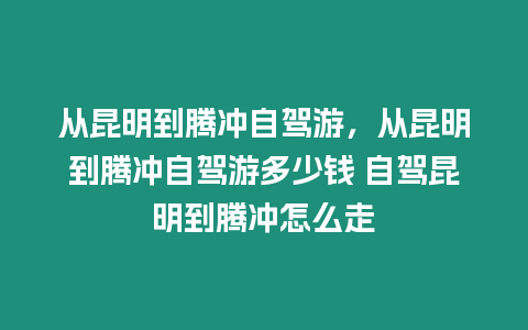 從昆明到騰沖自駕游，從昆明到騰沖自駕游多少錢 自駕昆明到騰沖怎么走