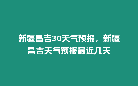 新疆昌吉30天氣預報，新疆昌吉天氣預報最近幾天