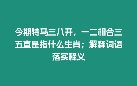 今期特馬三八開，一二相合三五直是指什么生肖；解釋詞語落實釋義