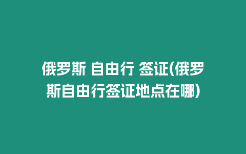 俄羅斯 自由行 簽證(俄羅斯自由行簽證地點在哪)