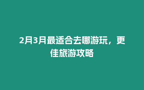 2月3月最適合去哪游玩，更佳旅游攻略