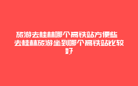 旅游去桂林哪個高鐵站方便些 去桂林旅游坐到哪個高鐵站比較好