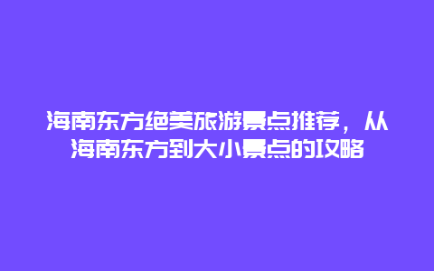 海南東方絕美旅游景點(diǎn)推薦，從海南東方到大小景點(diǎn)的攻略