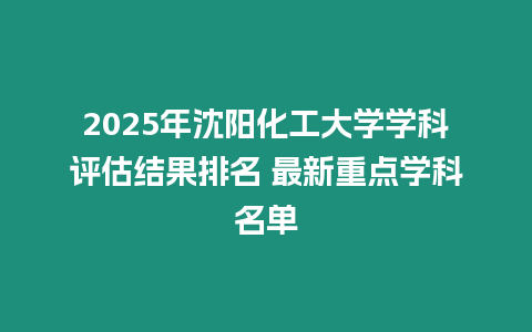 2025年沈陽化工大學學科評估結果排名 最新重點學科名單