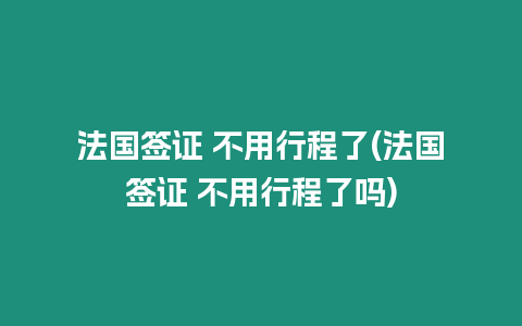 法國簽證 不用行程了(法國簽證 不用行程了嗎)