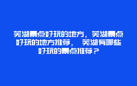 蕪湖景點好玩的地方，蕪湖景點好玩的地方推薦， 蕪湖有哪些好玩的景點推薦？