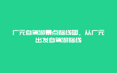 廣元自駕游景點(diǎn)路線圖，從廣元出發(fā)自駕游路線