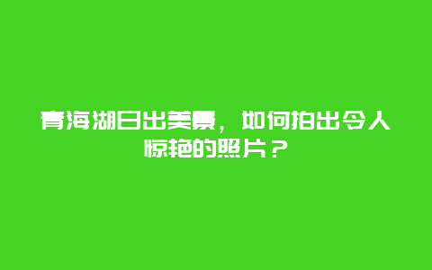 青海湖日出美景，如何拍出令人驚艷的照片？