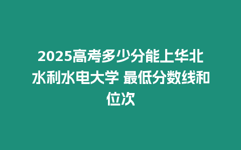 2025高考多少分能上華北水利水電大學 最低分數線和位次