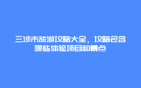 三沙市旅游攻略大全，攻略包含哪些體驗(yàn)項(xiàng)目和景點(diǎn)