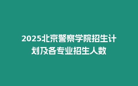 2025北京警察學院招生計劃及各專業招生人數