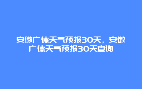 安徽廣德天氣預報30天，安徽廣德天氣預報30天查詢