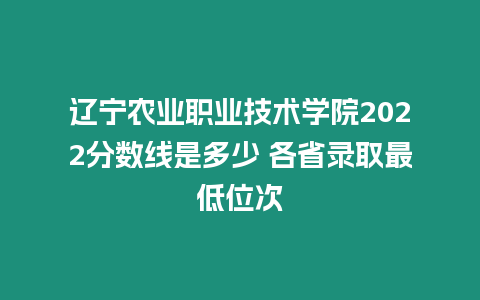 遼寧農業職業技術學院2022分數線是多少 各省錄取最低位次