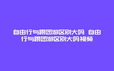 自由行與跟團游區別大嗎 自由行與跟團游區別大嗎視頻