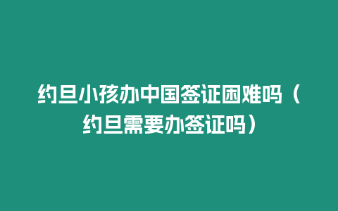 約旦小孩辦中國簽證困難嗎（約旦需要辦簽證嗎）