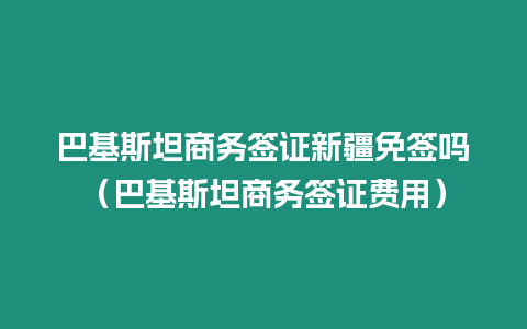 巴基斯坦商務簽證新疆免簽嗎（巴基斯坦商務簽證費用）