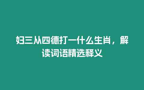 婦三從四德打一什么生肖，解讀詞語精選釋義