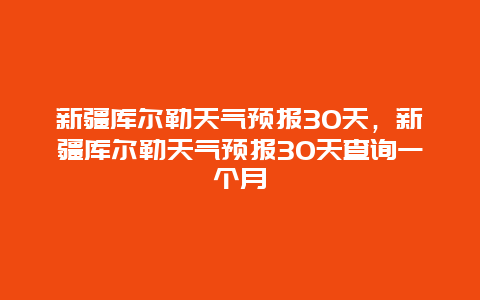 新疆庫爾勒天氣預報30天，新疆庫爾勒天氣預報30天查詢一個月