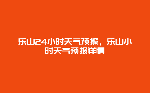 樂山24小時天氣預(yù)報，樂山小時天氣預(yù)報詳情