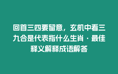 回首三四要留意，玄機(jī)中看三九合是代表指什么生肖·最佳釋義解釋成語(yǔ)解答