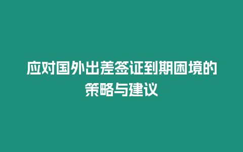 應對國外出差簽證到期困境的策略與建議