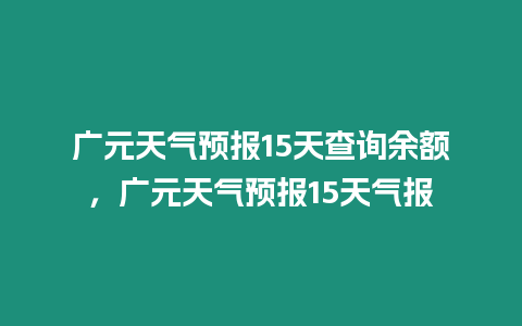 廣元天氣預(yù)報15天查詢余額，廣元天氣預(yù)報15天氣報