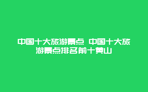 中國十大旅游景點 中國十大旅游景點排名前十黃山