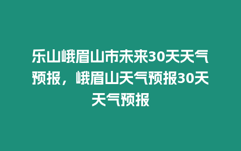 樂山峨眉山市未來30天天氣預報，峨眉山天氣預報30天天氣預報