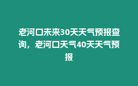 老河口未來30天天氣預報查詢，老河口天氣40天天氣預報