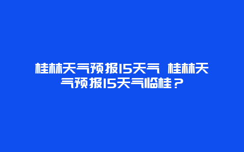 桂林天氣預報15天氣 桂林天氣預報15天氣臨桂？