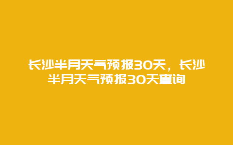 長沙半月天氣預報30天，長沙半月天氣預報30天查詢