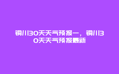 銅川30天天氣預報一，銅川30天天氣預報最新