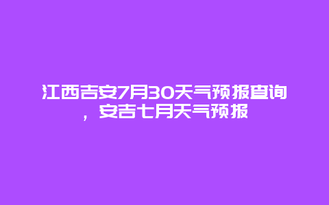 江西吉安7月30天氣預(yù)報(bào)查詢(xún)，安吉七月天氣預(yù)報(bào)