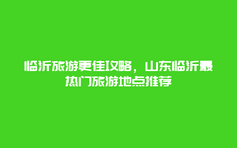 臨沂旅游更佳攻略，山東臨沂最熱門旅游地點推薦