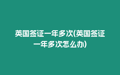 英國簽證一年多次(英國簽證一年多次怎么辦)