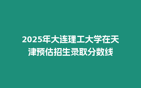 2025年大連理工大學在天津預估招生錄取分數線