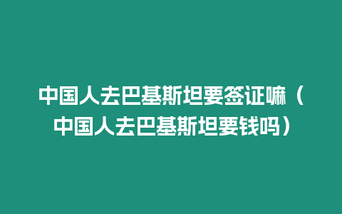 中國人去巴基斯坦要簽證嘛（中國人去巴基斯坦要錢嗎）