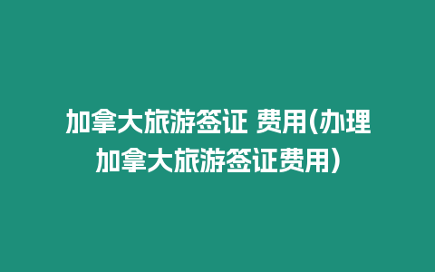 加拿大旅游簽證 費用(辦理加拿大旅游簽證費用)