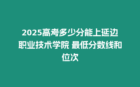 2025高考多少分能上延邊職業技術學院 最低分數線和位次