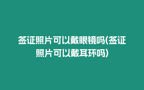 簽證照片可以戴眼鏡嗎(簽證照片可以戴耳環嗎)