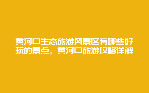 黃河口生態旅游風景區有哪些好玩的景點，黃河口旅游攻略詳解