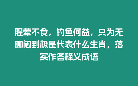 腥葷不食，釣魚何益，只為無聊悶到極是代表什么生肖，落實作答釋義成語