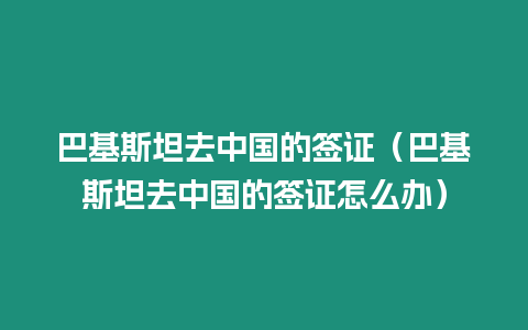 巴基斯坦去中國的簽證（巴基斯坦去中國的簽證怎么辦）