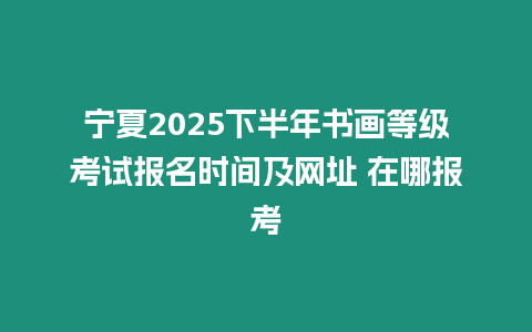 寧夏2025下半年書畫等級考試報名時間及網(wǎng)址 在哪報考