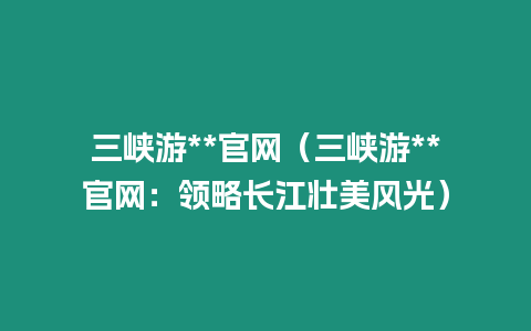 三峽游**官網（三峽游**官網：領略長江壯美風光）