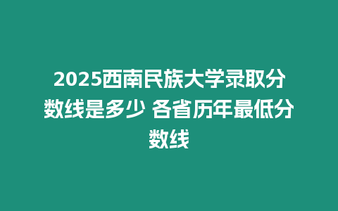 2025西南民族大學錄取分數線是多少 各省歷年最低分數線