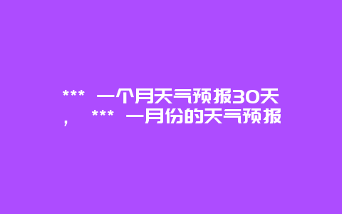 *** 一個(gè)月天氣預(yù)報(bào)30天， *** 一月份的天氣預(yù)報(bào)