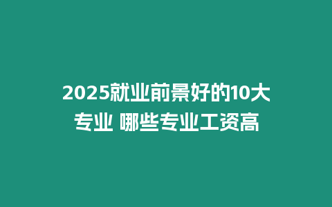 2025就業(yè)前景好的10大專業(yè) 哪些專業(yè)工資高