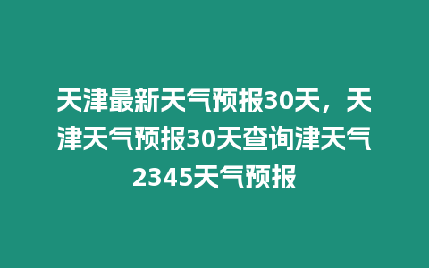 天津最新天氣預報30天，天津天氣預報30天查詢津天氣2345天氣預報